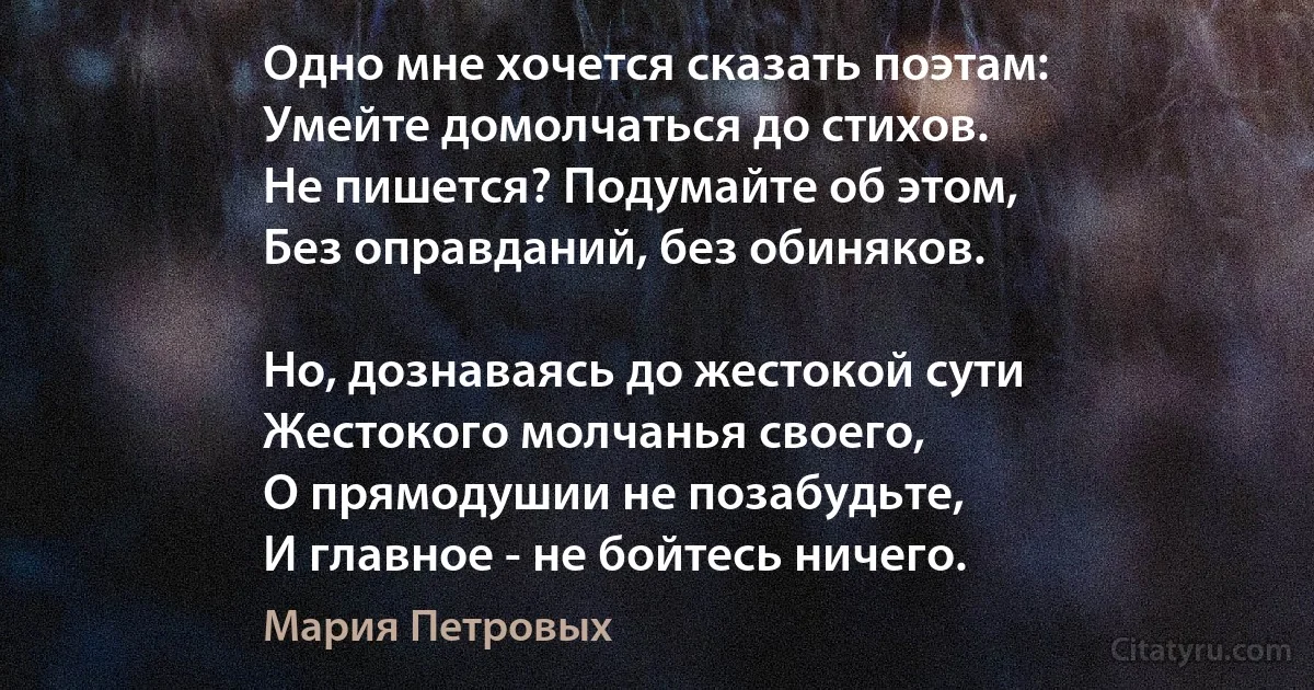 Одно мне хочется сказать поэтам:
Умейте домолчаться до стихов.
Не пишется? Подумайте об этом,
Без оправданий, без обиняков.

Но, дознаваясь до жестокой сути
Жестокого молчанья своего,
О прямодушии не позабудьте,
И главное - не бойтесь ничего. (Мария Петровых)