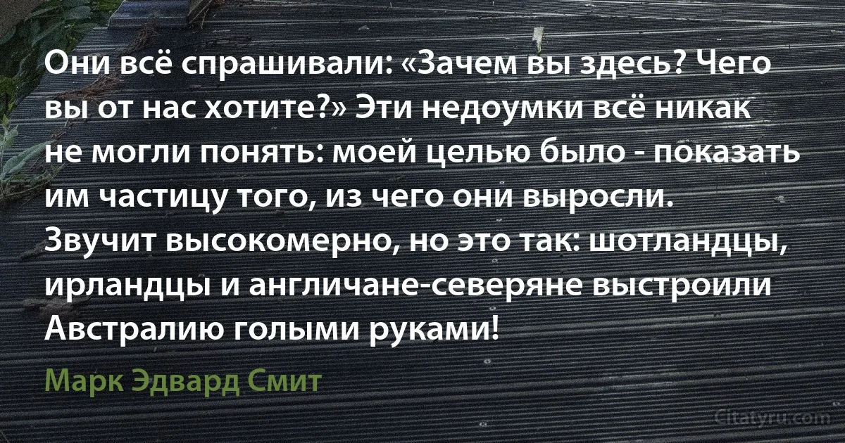 Они всё спрашивали: «Зачем вы здесь? Чего вы от нас хотите?» Эти недоумки всё никак не могли понять: моей целью было - показать им частицу того, из чего они выросли. Звучит высокомерно, но это так: шотландцы, ирландцы и англичане-северяне выстроили Австралию голыми руками! (Марк Эдвард Смит)