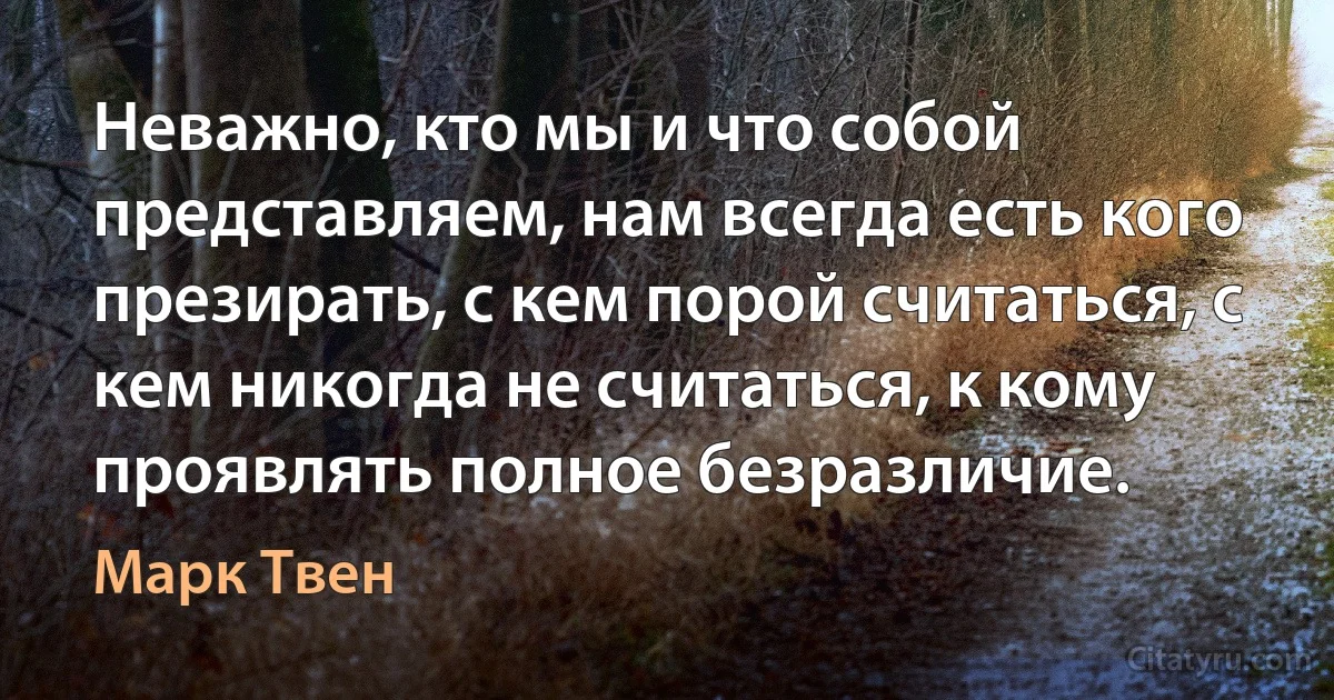 Неважно, кто мы и что собой представляем, нам всегда есть кого презирать, с кем порой считаться, с кем никогда не считаться, к кому проявлять полное безразличие. (Марк Твен)