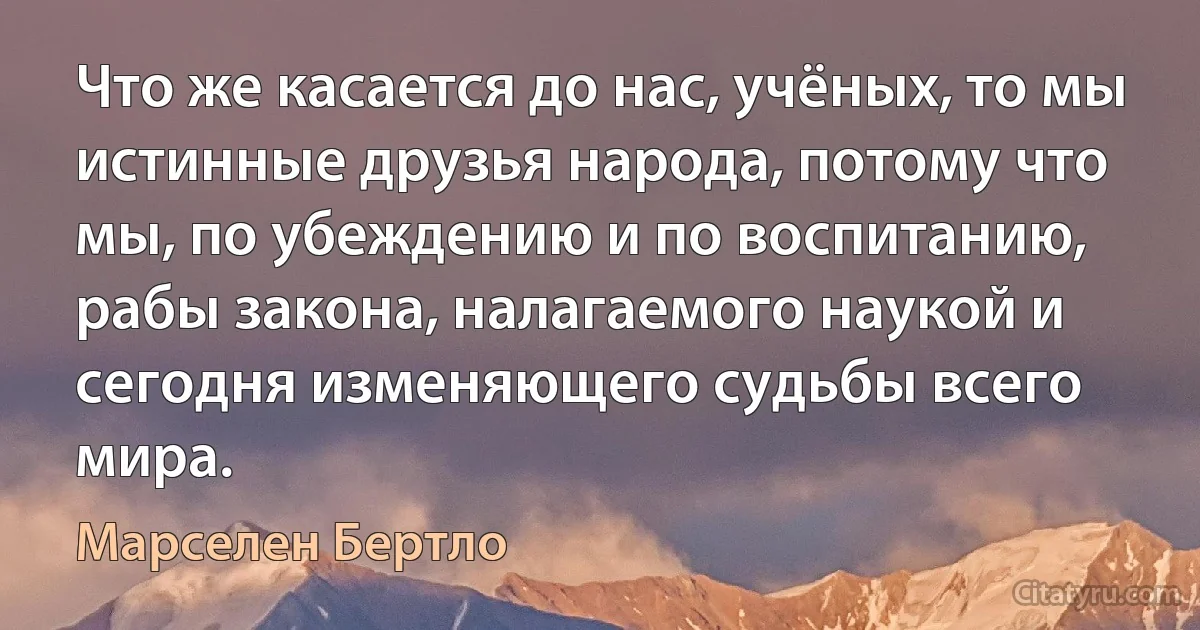 Что же касается до нас, учёных, то мы истинные друзья народа, потому что мы, по убеждению и по воспитанию, рабы закона, налагаемого наукой и сегодня изменяющего судьбы всего мира. (Марселен Бертло)