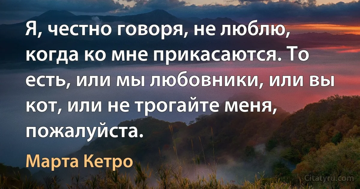 Я, честно говоря, не люблю, когда ко мне прикасаются. То есть, или мы любовники, или вы кот, или не трогайте меня, пожалуйста. (Марта Кетро)