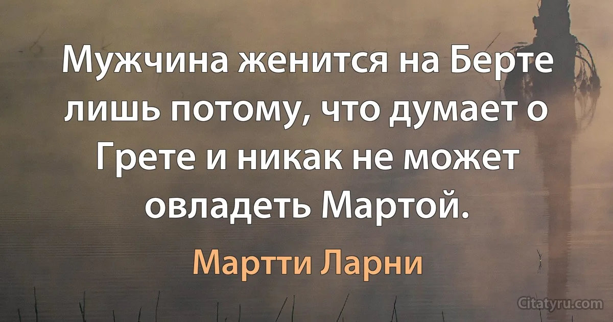 Мужчина женится на Берте лишь потому, что думает о Грете и никак не может овладеть Мартой. (Мартти Ларни)