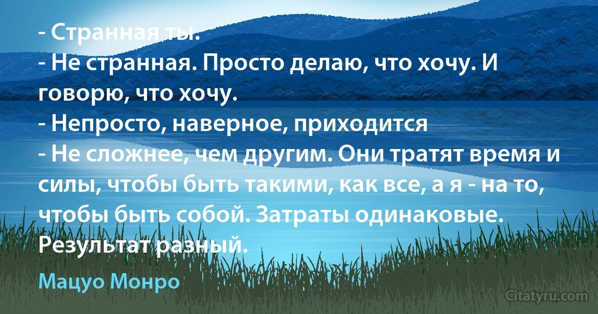 - Странная ты.
- Не странная. Просто делаю, что хочу. И говорю, что хочу.
- Непросто, наверное, приходится
- Не сложнее, чем другим. Они тратят время и силы, чтобы быть такими, как все, а я - на то, чтобы быть собой. Затраты одинаковые. Результат разный. (Мацуо Монро)