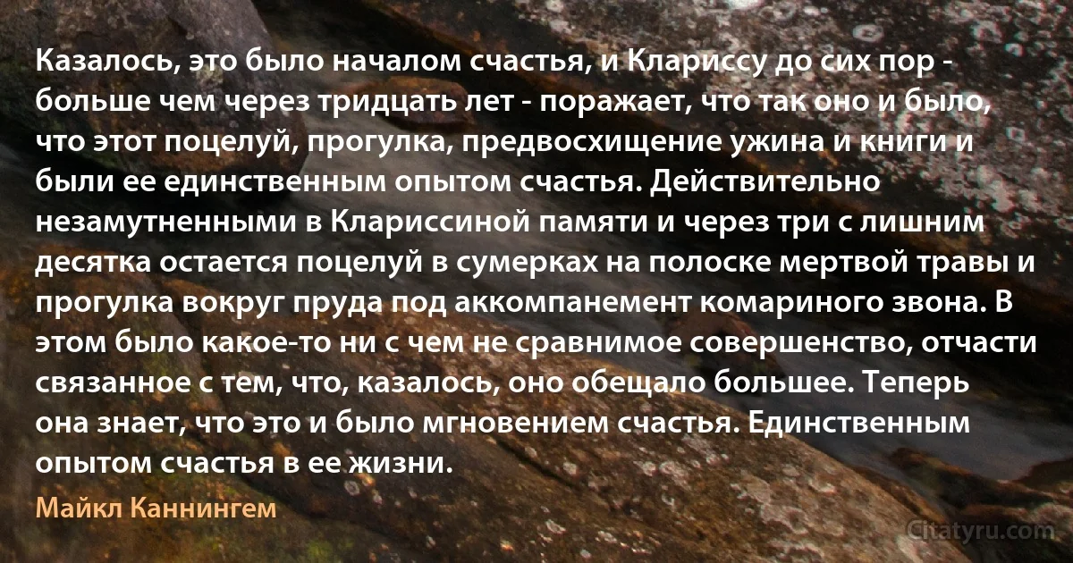 Казалось, это было началом счастья, и Клариссу до сих пор - больше чем через тридцать лет - поражает, что так оно и было, что этот поцелуй, прогулка, предвосхищение ужина и книги и были ее единственным опытом счастья. Действительно незамутненными в Клариссиной памяти и через три с лишним десятка остается поцелуй в сумерках на полоске мертвой травы и прогулка вокруг пруда под аккомпанемент комариного звона. В этом было какое-то ни с чем не сравнимое совершенство, отчасти связанное с тем, что, казалось, оно обещало большее. Теперь она знает, что это и было мгновением счастья. Единственным опытом счастья в ее жизни. (Майкл Каннингем)