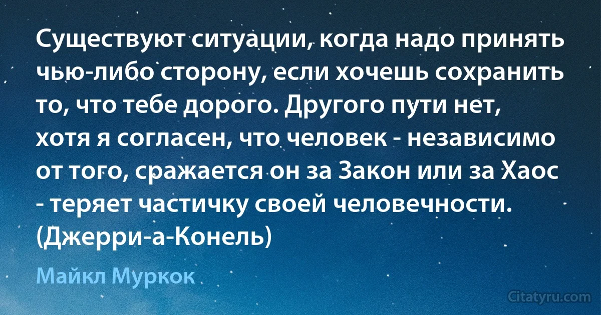 Существуют ситуации, когда надо принять чью-либо сторону, если хочешь сохранить то, что тебе дорого. Другого пути нет, хотя я согласен, что человек - независимо от того, сражается он за Закон или за Хаос - теряет частичку своей человечности. (Джерри-а-Конель) (Майкл Муркок)