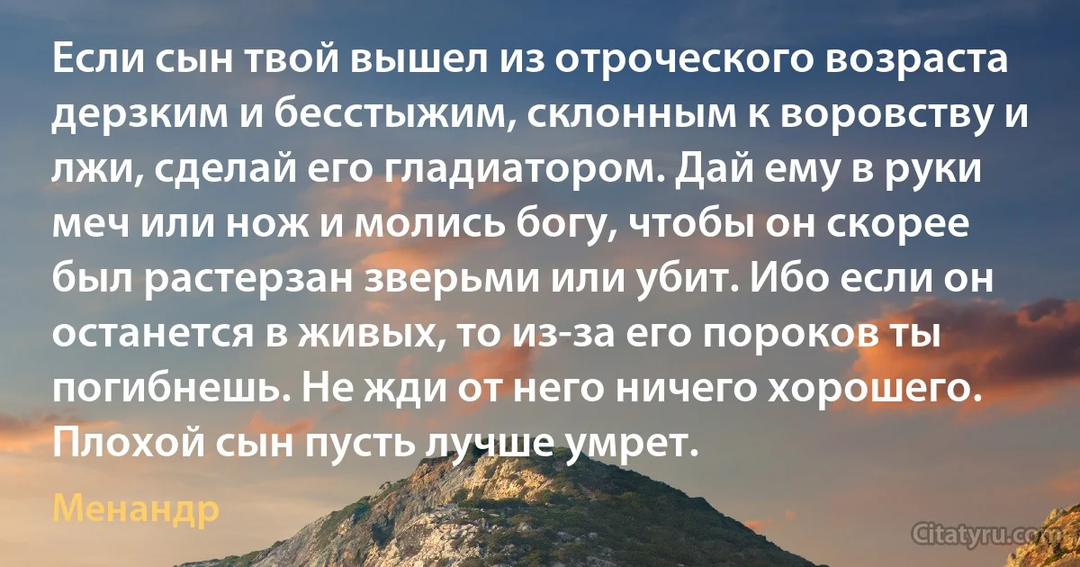 Если сын твой вышел из отроческого возраста дерзким и бесстыжим, склонным к воровству и лжи, сделай его гладиатором. Дай ему в руки меч или нож и молись богу, чтобы он скорее был растерзан зверьми или убит. Ибо если он останется в живых, то из-за его пороков ты погибнешь. Не жди от него ничего хорошего. Плохой сын пусть лучше умрет. (Менандр)