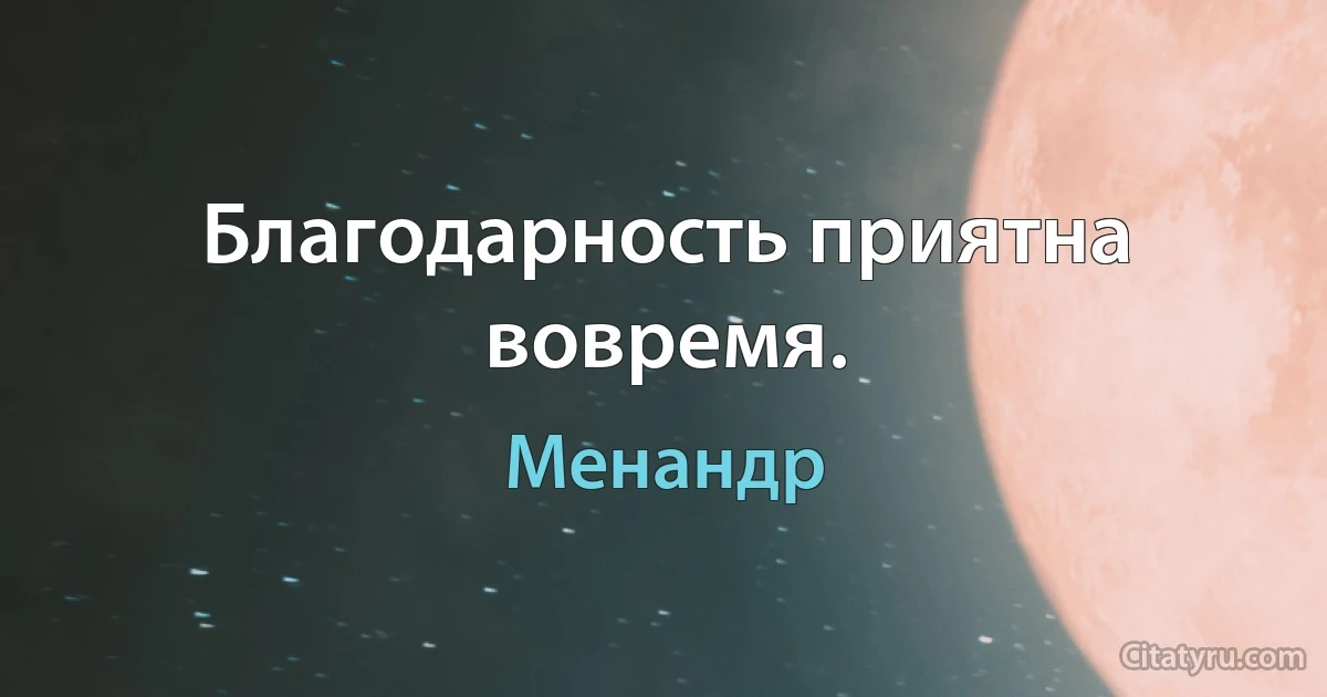 Благодарность приятна вовремя. (Менандр)