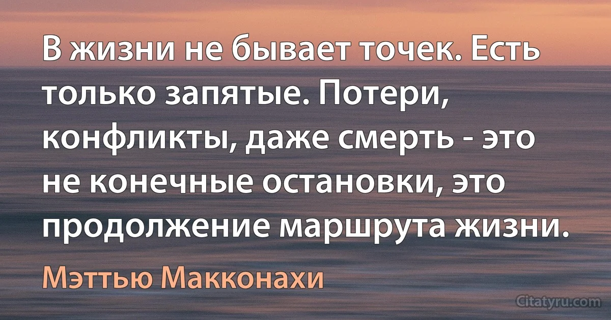 В жизни не бывает точек. Есть только запятые. Потери, конфликты, даже смерть - это не конечные остановки, это продолжение маршрута жизни. (Мэттью Макконахи)