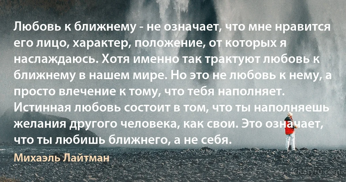 Любовь к ближнему - не означает, что мне нравится его лицо, характер, положение, от которых я наслаждаюсь. Хотя именно так трактуют любовь к ближнему в нашем мире. Но это не любовь к нему, а просто влечение к тому, что тебя наполняет.
Истинная любовь состоит в том, что ты наполняешь желания другого человека, как свои. Это означает, что ты любишь ближнего, а не себя. (Михаэль Лайтман)