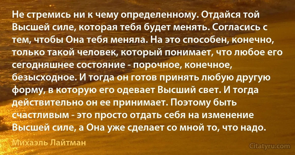 Не стремись ни к чему определенному. Отдайся той Высшей силе, которая тебя будет менять. Согласись с тем, чтобы Она тебя меняла. На это способен, конечно, только такой человек, который понимает, что любое его сегодняшнее состояние - порочное, конечное, безысходное. И тогда он готов принять любую другую форму, в которую его одевает Высший свет. И тогда действительно он ее принимает. Поэтому быть счастливым - это просто отдать себя на изменение Высшей силе, а Она уже сделает со мной то, что надо. (Михаэль Лайтман)