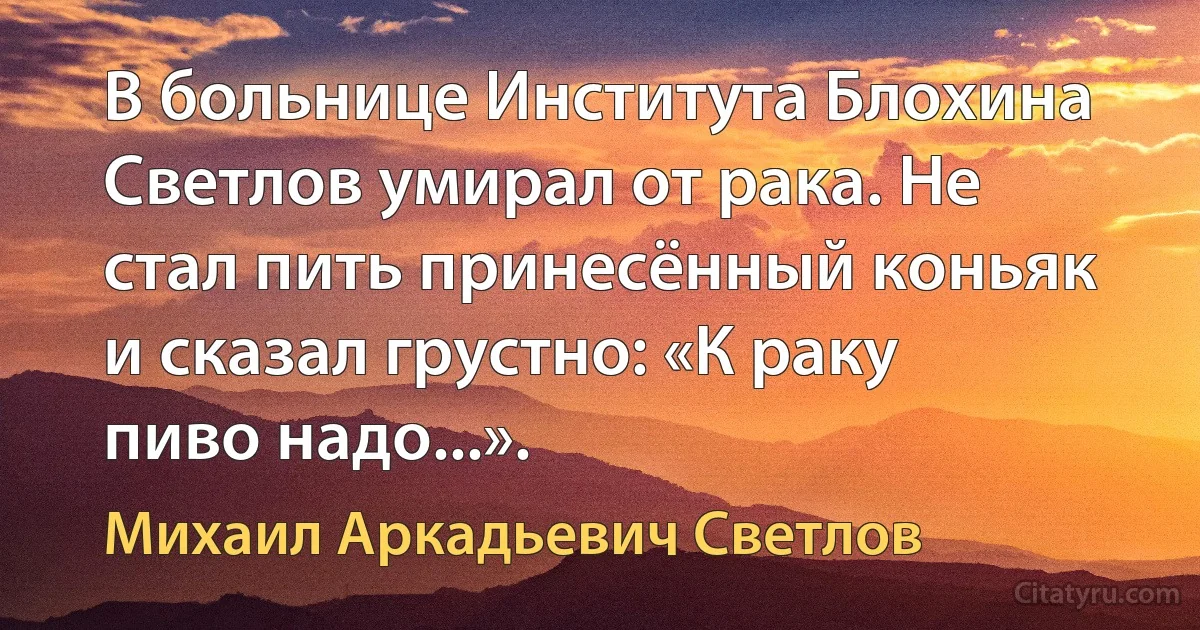 В больнице Института Блохина Светлов умирал от рака. Не стал пить принесённый коньяк и сказал грустно: «К раку пиво надо...». (Михаил Аркадьевич Светлов)