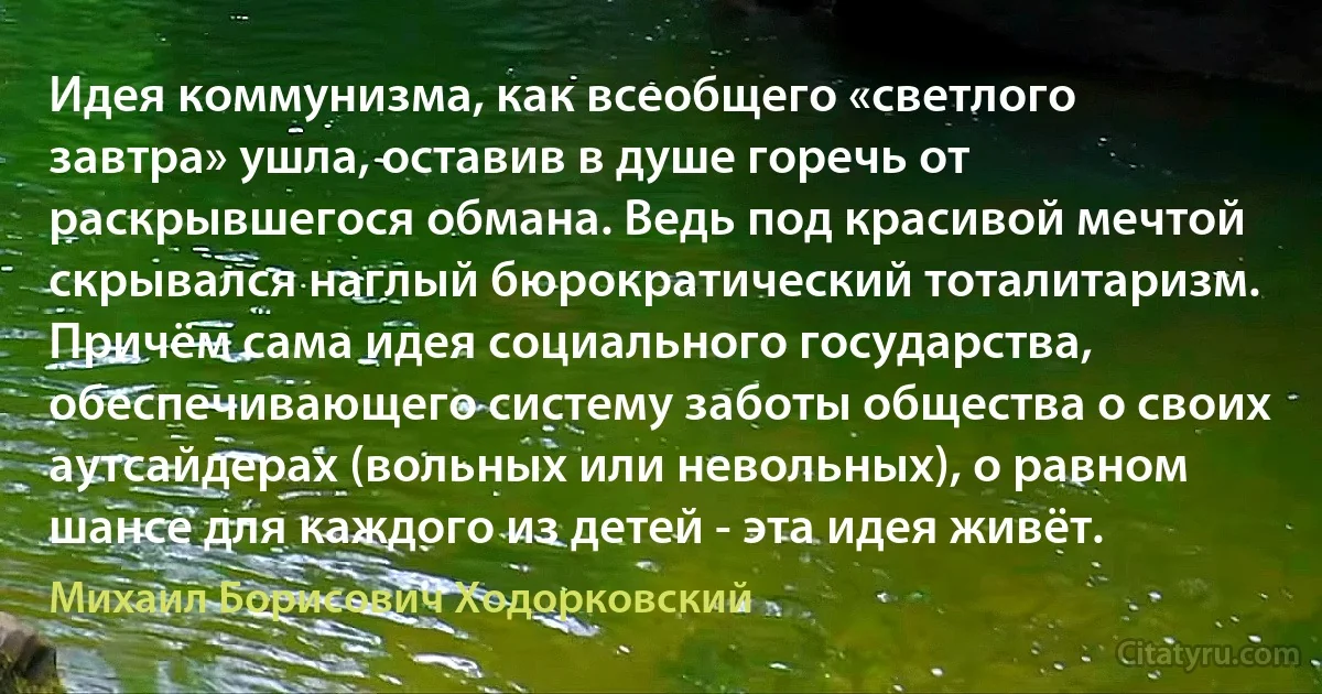 Идея коммунизма, как всеобщего «светлого завтра» ушла, оставив в душе горечь от раскрывшегося обмана. Ведь под красивой мечтой скрывался наглый бюрократический тоталитаризм. Причём сама идея социального государства, обеспечивающего систему заботы общества о своих аутсайдерах (вольных или невольных), о равном шансе для каждого из детей - эта идея живёт. (Михаил Борисович Ходорковский)