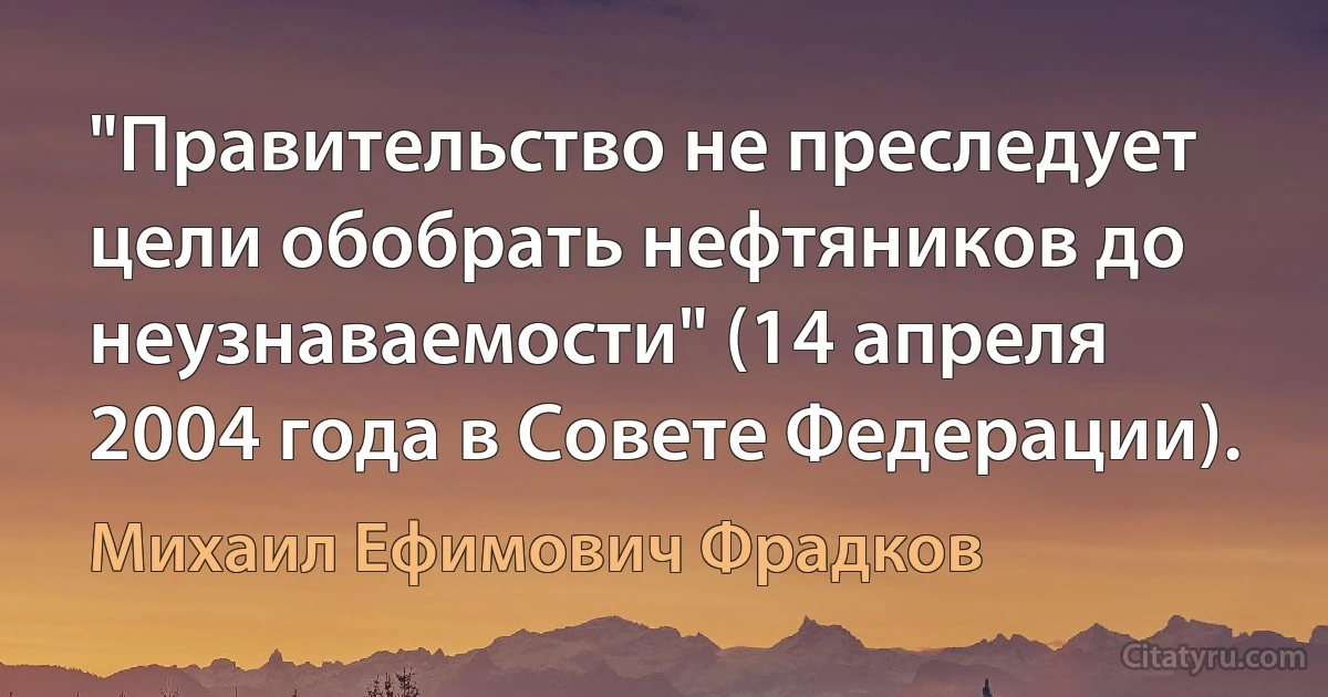 "Правительство не преследует цели обобрать нефтяников до неузнаваемости" (14 апреля 2004 года в Совете Федерации). (Михаил Ефимович Фрадков)