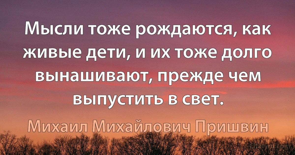 Мысли тоже рождаются, как живые дети, и их тоже долго вынашивают, прежде чем выпустить в свет. (Михаил Михайлович Пришвин)