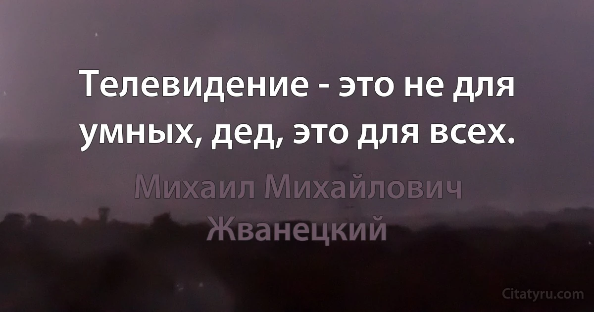 Телевидение - это не для умных, дед, это для всех. (Михаил Михайлович Жванецкий)