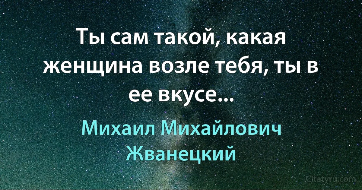 Ты сам такой, какая женщина возле тебя, ты в ее вкусе... (Михаил Михайлович Жванецкий)