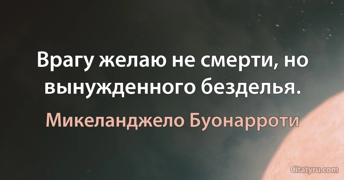 Врагу желаю не смерти, но вынужденного безделья. (Микеланджело Буонарроти)