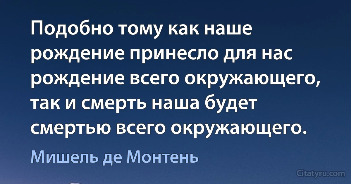 Подобно тому как наше рождение принесло для нас рождение всего окружающего, так и смерть наша будет смертью всего окружающего. (Мишель де Монтень)