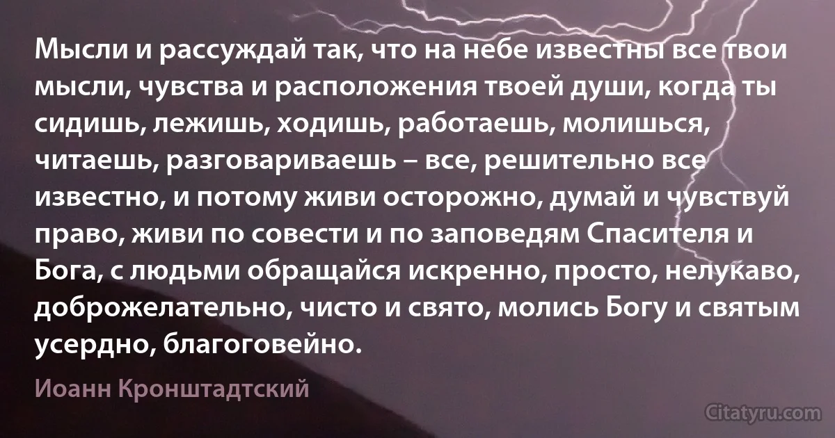 Мысли и рассуждай так, что на небе известны все твои мысли, чувства и расположения твоей души, когда ты сидишь, лежишь, ходишь, работаешь, молишься, читаешь, разговариваешь – все, решительно все известно, и потому живи осторожно, думай и чувствуй право, живи по совести и по заповедям Спасителя и Бога, с людьми обращайся искренно, просто, нелукаво, доброжелательно, чисто и свято, молись Богу и святым усердно, благоговейно. (Иоанн Кронштадтский)