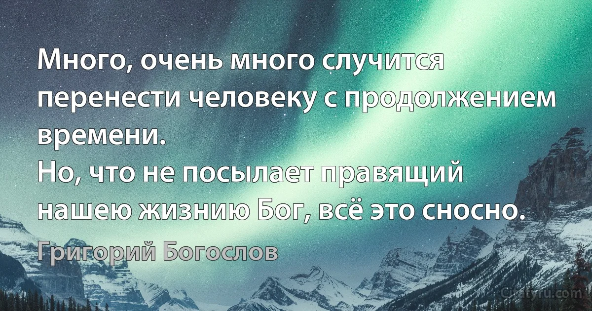 Много, очень много случится перенести человеку с продолжением времени.
Но, что не посылает правящий нашею жизнию Бог, всё это сносно. (Григорий Богослов)