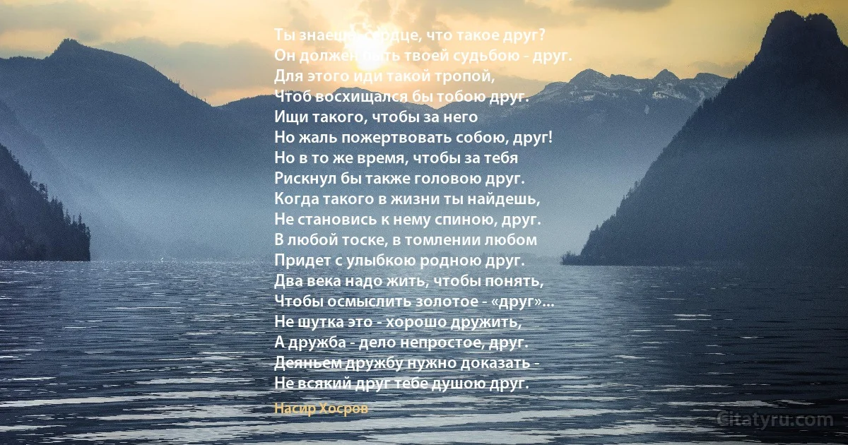 Ты знаешь, сердце, что такое друг?
Он должен быть твоей судьбою - друг.
Для этого иди такой тропой,
Чтоб восхищался бы тобою друг.
Ищи такого, чтобы за него
Но жаль пожертвовать собою, друг!
Но в то же время, чтобы за тебя
Рискнул бы также головою друг.
Когда такого в жизни ты найдешь,
Не становись к нему спиною, друг.
В любой тоске, в томлении любом
Придет с улыбкою родною друг.
Два века надо жить, чтобы понять,
Чтобы осмыслить золотое - «друг»...
Не шутка это - хорошо дружить,
А дружба - дело непростое, друг.
Деяньем дружбу нужно доказать -
Не всякий друг тебе душою друг. (Насир Хосров)