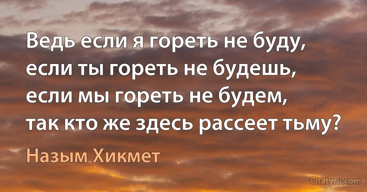 Ведь если я гореть не буду,
если ты гореть не будешь,
если мы гореть не будем,
так кто же здесь рассеет тьму? (Назым Хикмет)