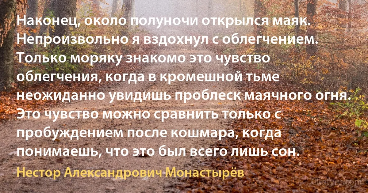 Наконец, около полуночи открылся маяк. Непроизвольно я вздохнул с облегчением. Только моряку знакомо это чувство облегчения, когда в кромешной тьме неожиданно увидишь проблеск маячного огня. Это чувство можно сравнить только с пробуждением после кошмара, когда понимаешь, что это был всего лишь сон. (Нестор Александрович Монастырёв)