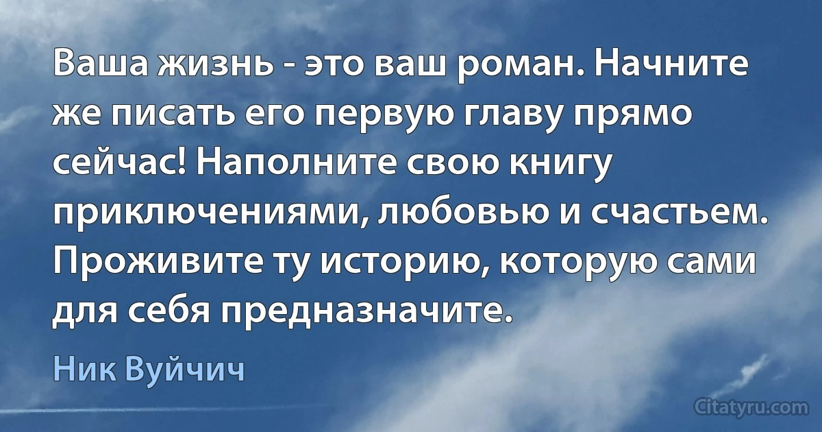 Ваша жизнь - это ваш роман. Начните же писать его первую главу прямо сейчас! Наполните свою книгу приключениями, любовью и счастьем. Проживите ту историю, которую сами для себя предназначите. (Ник Вуйчич)