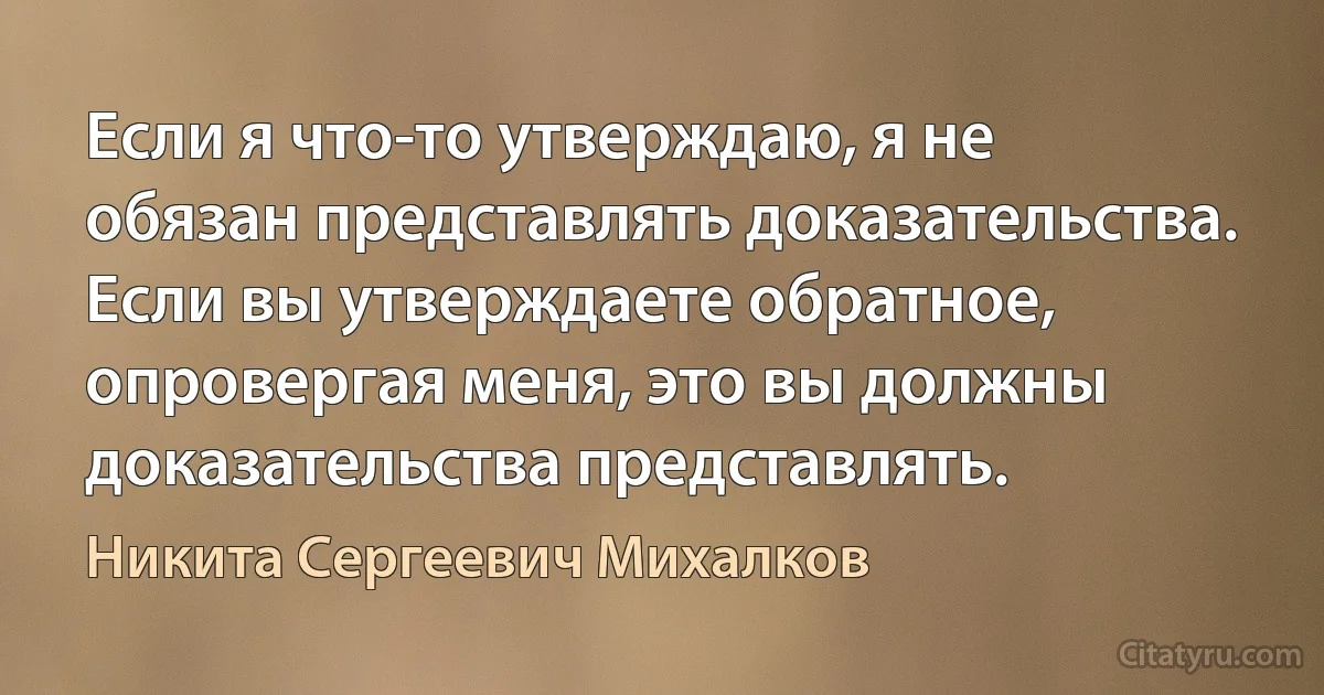 Если я что-то утверждаю, я не обязан представлять доказательства. Если вы утверждаете обратное, опровергая меня, это вы должны доказательства представлять. (Никита Сергеевич Михалков)