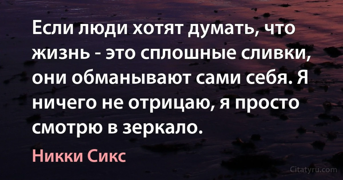 Если люди хотят думать, что жизнь - это сплошные сливки, они обманывают сами себя. Я ничего не отрицаю, я просто смотрю в зеркало. (Никки Сикс)