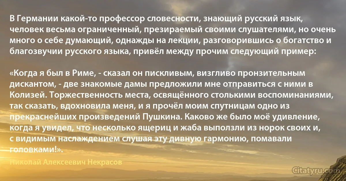 В Германии какой-то профессор словесности, знающий русский язык, человек весьма ограниченный, презираемый своими слушателями, но очень много о себе думающий, однажды на лекции, разговорившись о богатство и благозвучии русского языка, привёл между прочим следующий пример:

«Когда я был в Риме, - сказал он пискливым, визгливо пронзительным дискантом, - две знакомые дамы предложили мне отправиться с ними в Колизей. Торжественность места, освящённого столькими воспоминаниями, так сказать, вдохновила меня, и я прочёл моим спутницам одно из прекраснейших произведений Пушкина. Каково же было моё удивление, когда я увидел, что несколько ящериц и жаба выползли из норок своих и, с видимым наслаждением слушая эту дивную гармонию, помавали головками!». (Николай Алексеевич Некрасов)