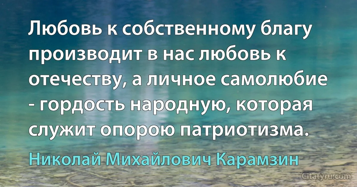 Любовь к собственному благу производит в нас любовь к отечеству, а личное самолюбие - гордость народную, которая служит опорою патриотизма. (Николай Михайлович Карамзин)