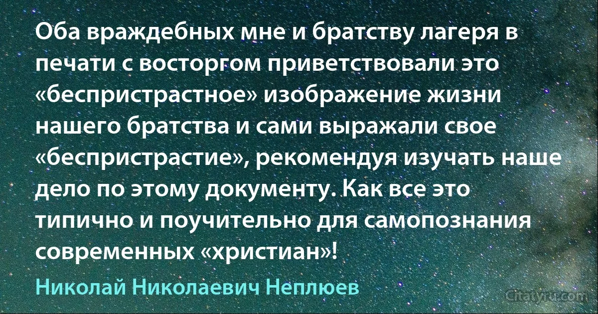 Оба враждебных мне и братству лагеря в печати с восторгом приветствовали это «беспристрастное» изображение жизни нашего братства и сами выражали свое «беспристрастие», рекомендуя изучать наше дело по этому документу. Как все это типично и поучительно для самопознания современных «христиан»! (Николай Николаевич Неплюев)