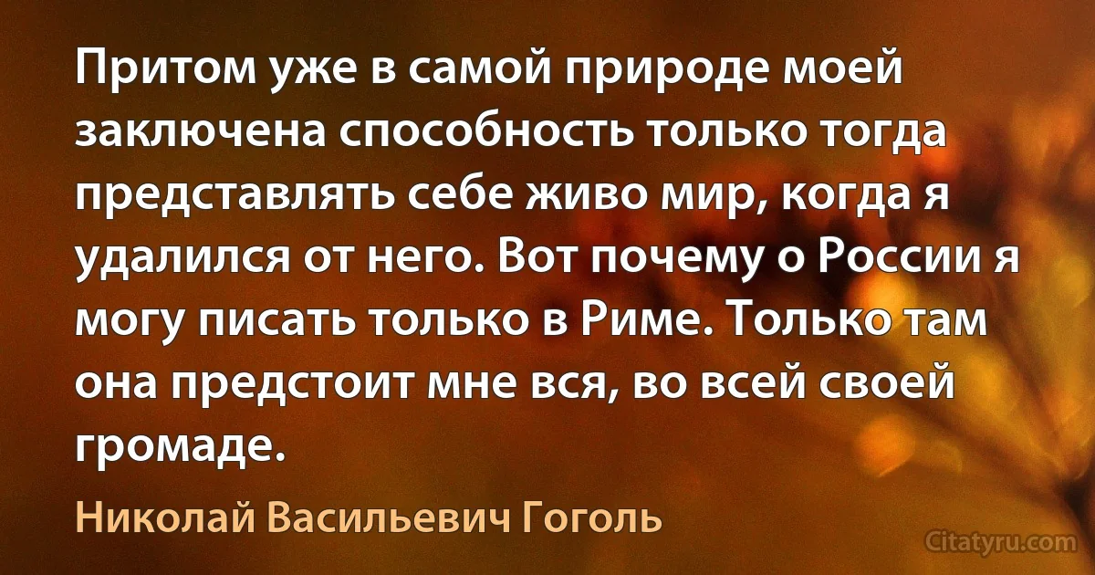 Притом уже в самой природе моей заключена способность только тогда представлять себе живо мир, когда я удалился от него. Вот почему о России я могу писать только в Риме. Только там она предстоит мне вся, во всей своей громаде. (Николай Васильевич Гоголь)