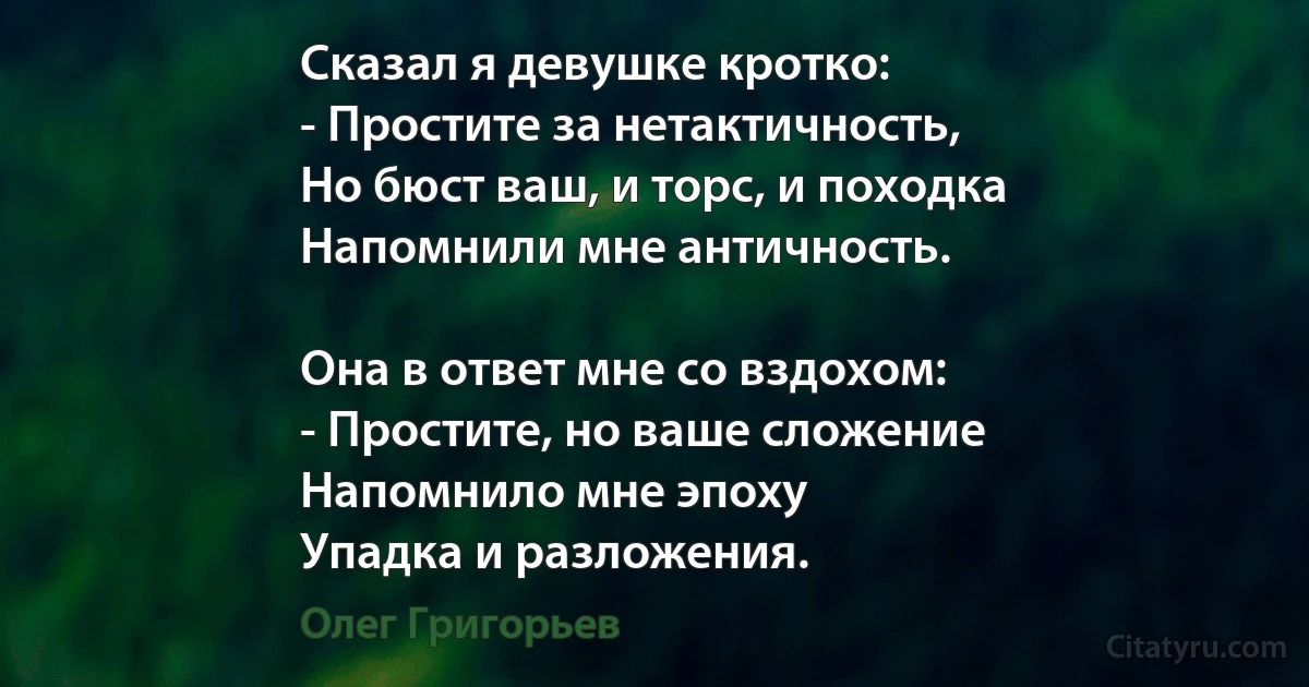 Сказал я девушке кротко:
- Простите за нетактичность,
Но бюст ваш, и торс, и походка
Напомнили мне античность.

Она в ответ мне со вздохом:
- Простите, но ваше сложение
Напомнило мне эпоху
Упадка и разложения. (Олег Григорьев)