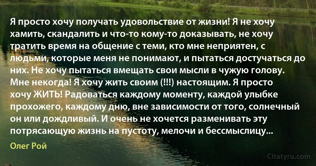 Я просто хочу получать удовольствие от жизни! Я не хочу хамить, скандалить и что-то кому-то доказывать, не хочу тратить время на общение с теми, кто мне неприятен, с людьми, которые меня не понимают, и пытаться достучаться до них. Не хочу пытаться вмещать свои мысли в чужую голову. Мне некогда! Я хочу жить своим (!!!) настоящим. Я просто хочу ЖИТЬ! Радоваться каждому моменту, каждой улыбке прохожего, каждому дню, вне зависимости от того, солнечный он или дождливый. И очень не хочется разменивать эту потрясающую жизнь на пустоту, мелочи и бессмыслицу... (Олег Рой)