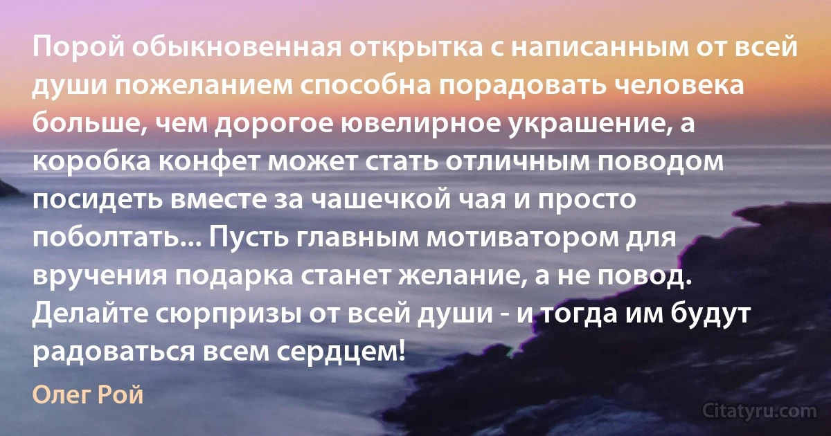 Порой обыкновенная открытка с написанным от всей души пожеланием способна порадовать человека больше, чем дорогое ювелирное украшение, а коробка конфет может стать отличным поводом посидеть вместе за чашечкой чая и просто поболтать... Пусть главным мотиватором для вручения подарка станет желание, а не повод. Делайте сюрпризы от всей души - и тогда им будут радоваться всем сердцем! (Олег Рой)