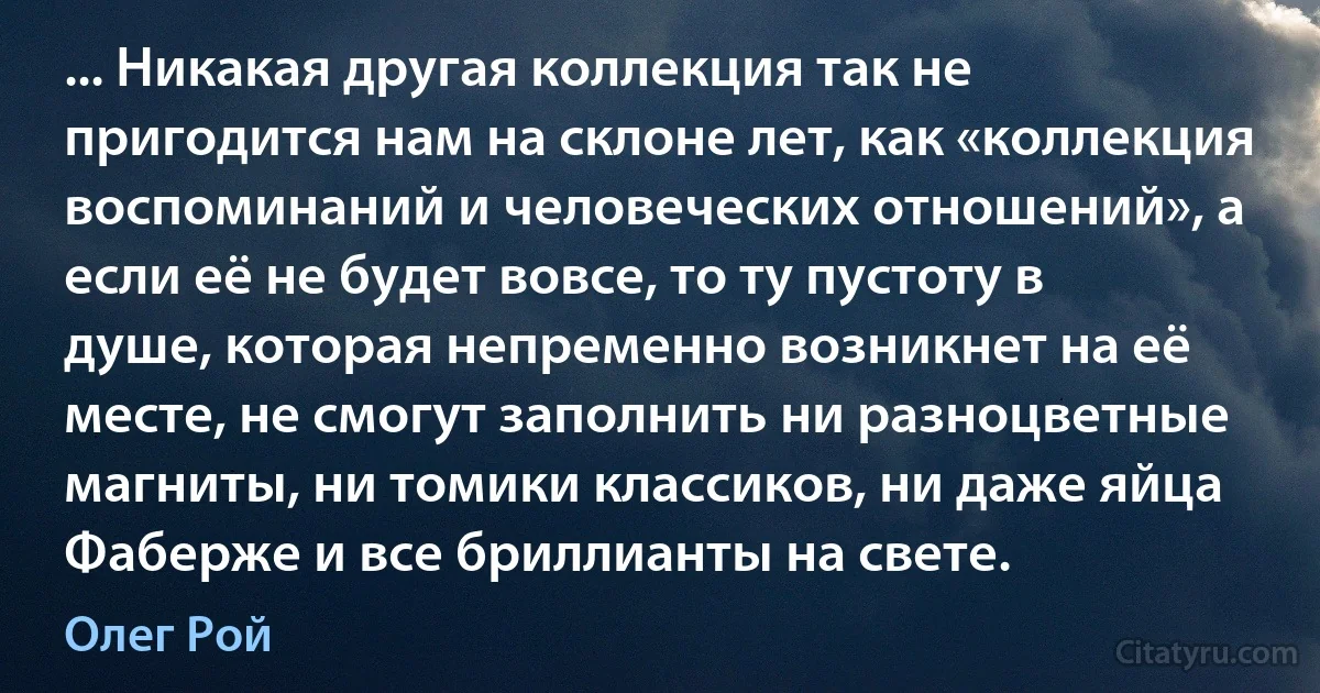 ... Никакая другая коллекция так не пригодится нам на склоне лет, как «коллекция воспоминаний и человеческих отношений», а если её не будет вовсе, то ту пустоту в душе, которая непременно возникнет на её месте, не смогут заполнить ни разноцветные магниты, ни томики классиков, ни даже яйца Фаберже и все бриллианты на свете. (Олег Рой)