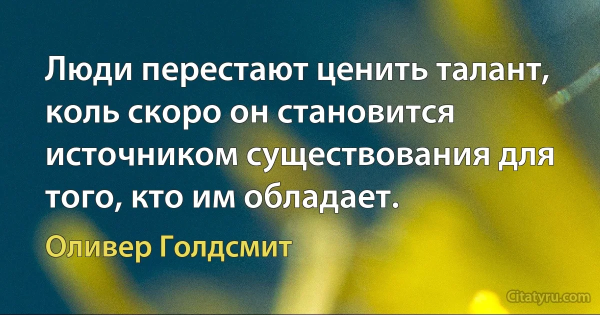 Люди перестают ценить талант, коль скоро он становится источником существования для того, кто им обладает. (Оливер Голдсмит)