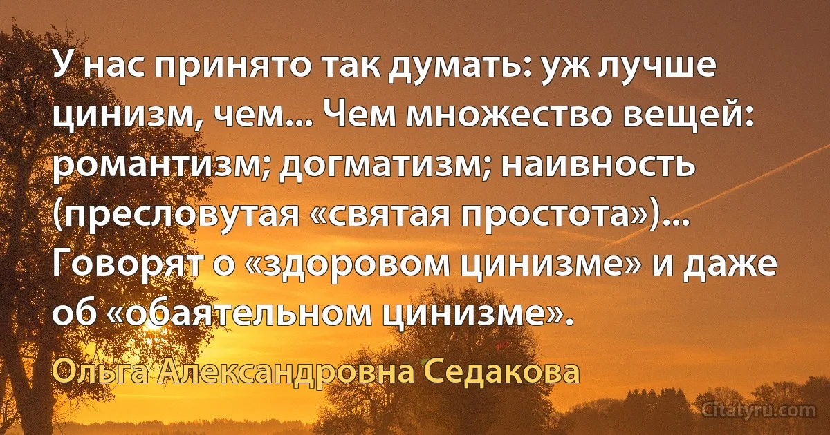 У нас принято так думать: уж лучше цинизм, чем... Чем множество вещей: романтизм; догматизм; наивность (пресловутая «святая простота»)... Говорят о «здоровом цинизме» и даже об «обаятельном цинизме». (Ольга Александровна Седакова)