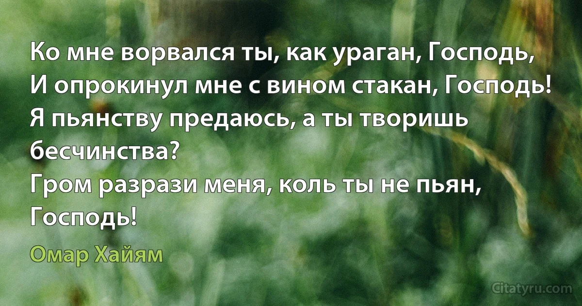 Ко мне ворвался ты, как ураган, Господь,
И опрокинул мне с вином стакан, Господь!
Я пьянству предаюсь, а ты творишь бесчинства?
Гром разрази меня, коль ты не пьян, Господь! (Омар Хайям)