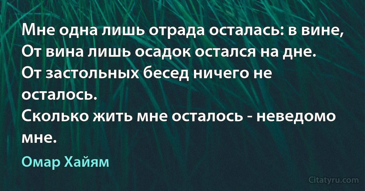 Мне одна лишь отрада осталась: в вине,
От вина лишь осадок остался на дне.
От застольных бесед ничего не осталось.
Сколько жить мне осталось - неведомо мне. (Омар Хайям)