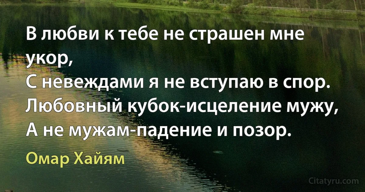 В любви к тебе не страшен мне укор, 
С невеждами я не вступаю в спор.
Любовный кубок-исцеление мужу, 
А не мужам-падение и позор. (Омар Хайям)