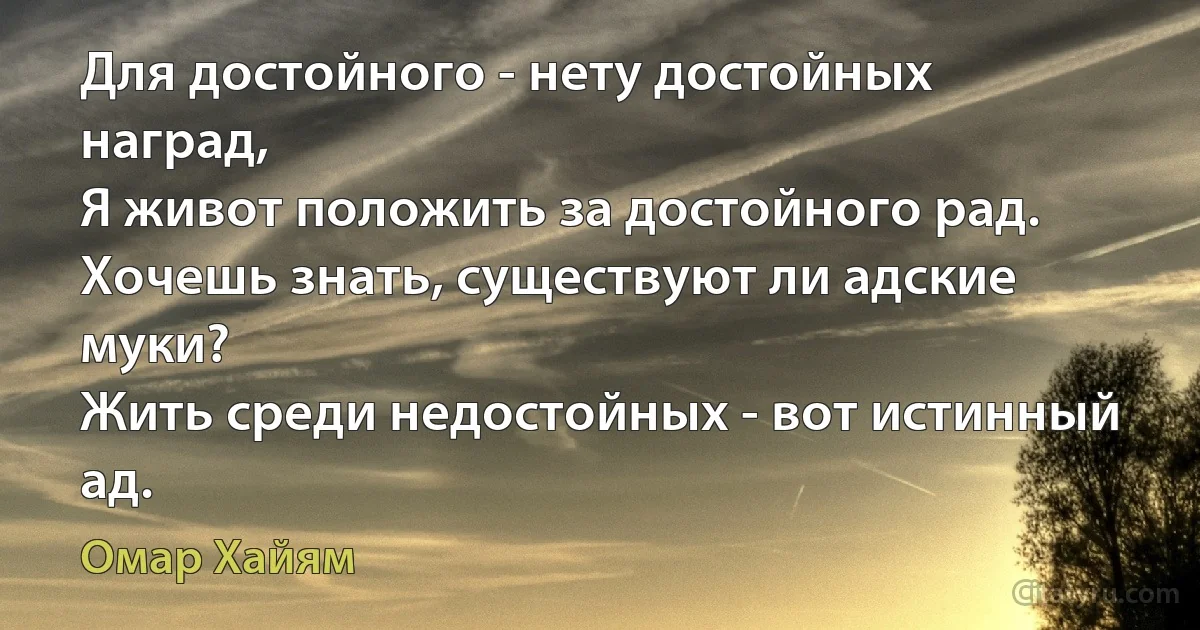 Для достойного - нету достойных наград,
Я живот положить за достойного рад.
Хочешь знать, существуют ли адские муки?
Жить среди недостойных - вот истинный ад. (Омар Хайям)