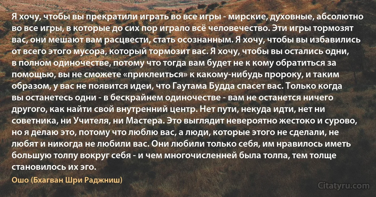 Я хочу, чтобы вы прекратили играть во все игры - мирские, духовные, абсолютно во все игры, в которые до сих пор играло всё человечество. Эти игры тормозят вас, они мешают вам расцвести, стать осознанным. Я хочу, чтобы вы избавились от всего этого мусора, который тормозит вас. Я хочу, чтобы вы остались одни, в полном одиночестве, потому что тогда вам будет не к кому обратиться за помощью, вы не сможете «приклеиться» к какому-нибудь пророку, и таким образом, у вас не появится идеи, что Гаутама Будда спасет вас. Только когда вы останетесь одни - в бескрайнем одиночестве - вам не останется ничего другого, как найти свой внутренний центр. Нет пути, некуда идти, нет ни советника, ни Учителя, ни Мастера. Это выглядит невероятно жестоко и сурово, но я делаю это, потому что люблю вас, а люди, которые этого не сделали, не любят и никогда не любили вас. Они любили только себя, им нравилось иметь большую толпу вокруг себя - и чем многочисленней была толпа, тем толще становилось их эго. (Ошо (Бхагван Шри Раджниш))