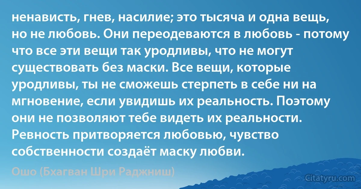 ненависть, гнев, насилие; это тысяча и одна вещь, но не любовь. Они переодеваются в любовь - потому что все эти вещи так уродливы, что не могут существовать без маски. Все вещи, которые уродливы, ты не сможешь стерпеть в себе ни на мгновение, если увидишь их реальность. Поэтому они не позволяют тебе видеть их реальности. Ревность притворяется любовью, чувство собственности создаёт маску любви. (Ошо (Бхагван Шри Раджниш))