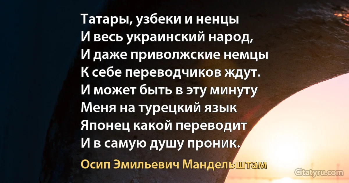 Татары, узбеки и ненцы
И весь украинский народ,
И даже приволжские немцы
К себе переводчиков ждут.
И может быть в эту минуту
Меня на турецкий язык
Японец какой переводит
И в самую душу проник. (Осип Эмильевич Мандельштам)