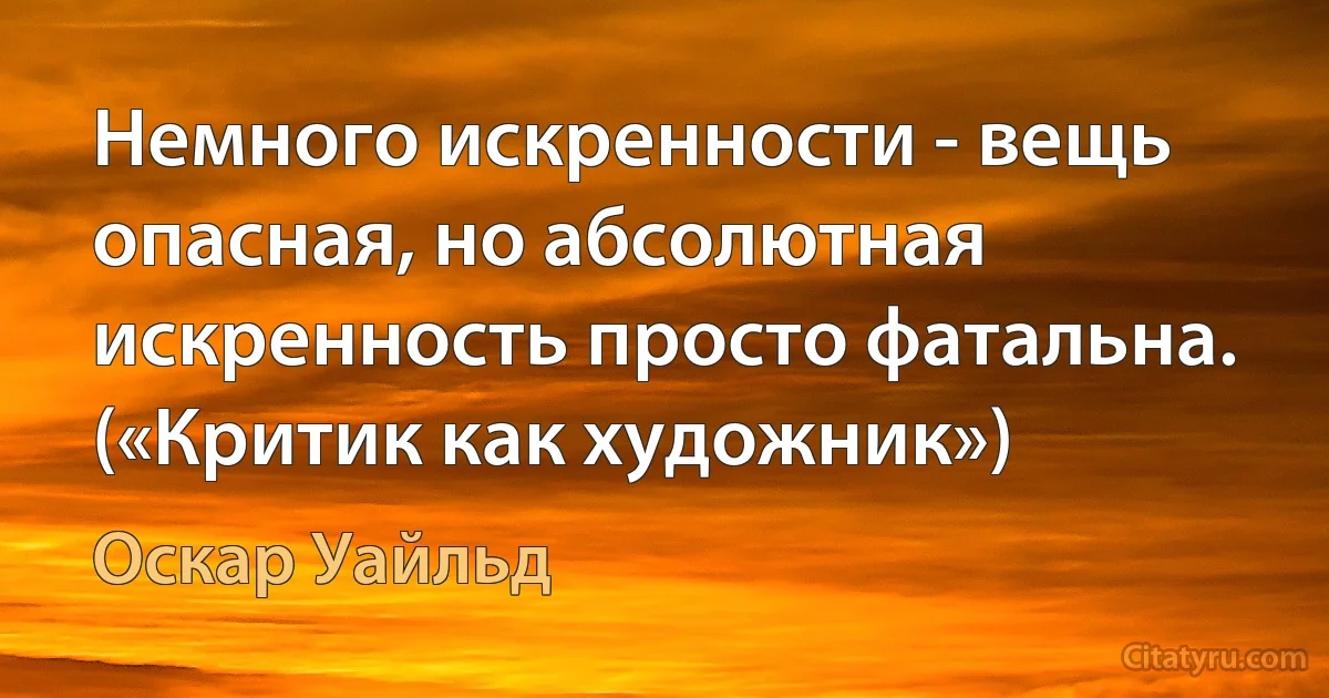 Немного искренности - вещь опасная, но абсолютная искренность просто фатальна. («Критик как художник») (Оскар Уайльд)