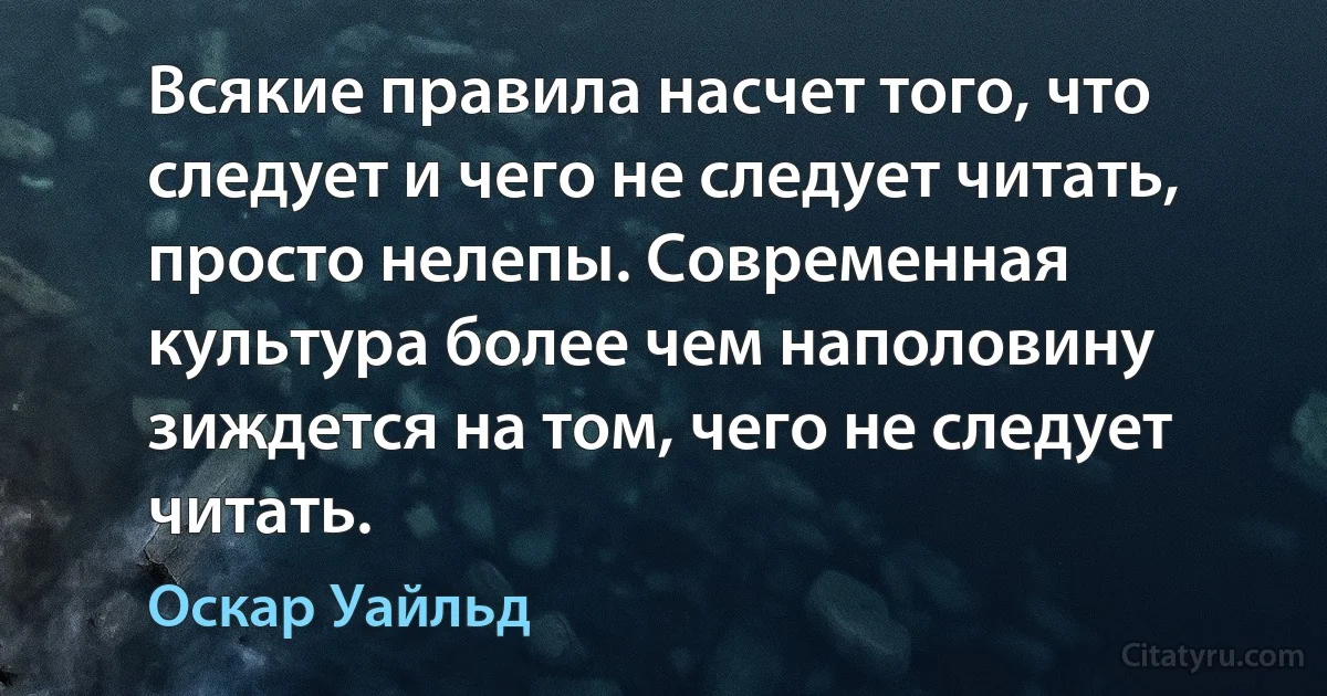 Всякие правила насчет того, что следует и чего не следует читать, просто нелепы. Современная культура более чем наполовину зиждется на том, чего не следует читать. (Оскар Уайльд)