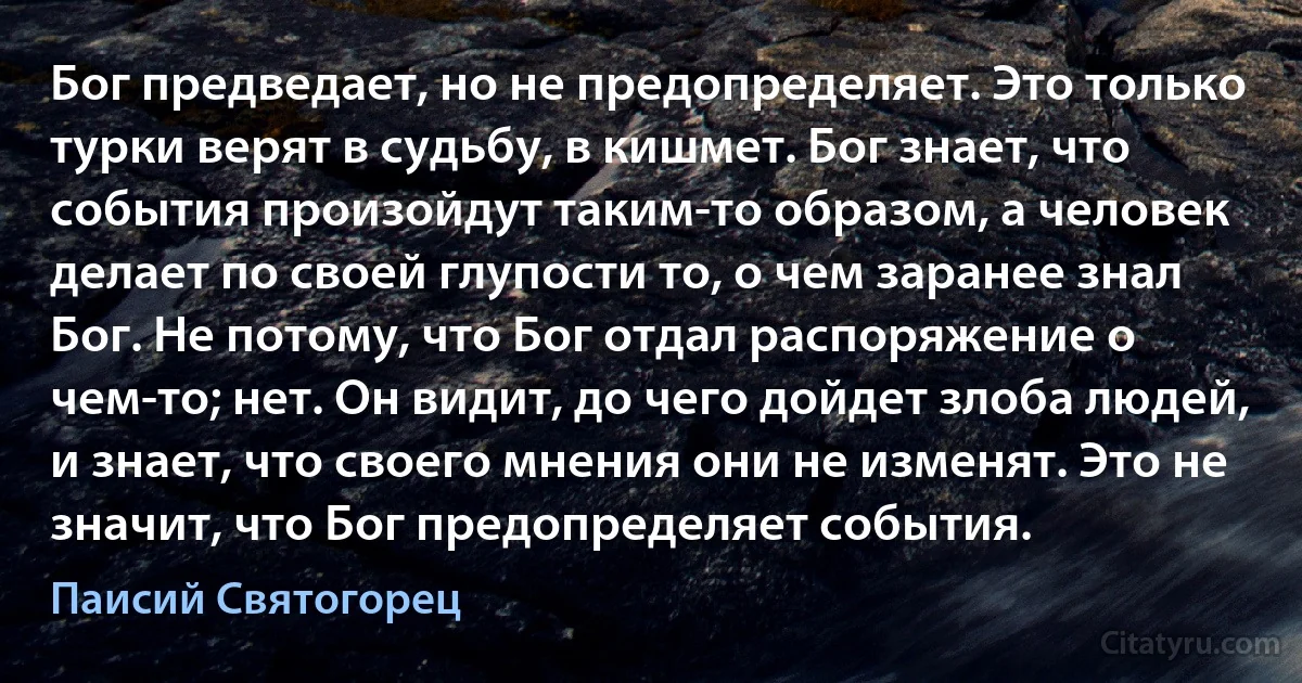 Бог предведает, но не предопределяет. Это только турки верят в судьбу, в кишмет. Бог знает, что события произойдут таким-то образом, а человек делает по своей глупости то, о чем заранее знал Бог. Не потому, что Бог отдал распоряжение о чем-то; нет. Он видит, до чего дойдет злоба людей, и знает, что своего мнения они не изменят. Это не значит, что Бог предопределяет события. (Паисий Святогорец)